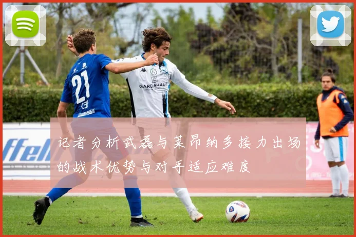 记者分析武磊与莱昂纳多接力出场的战术优势与对手适应难度
