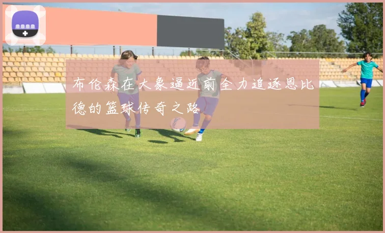 布伦森在大象逼近前全力追逐恩比德的篮球传奇之路