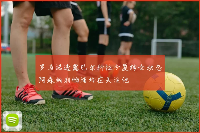 罗马诺透露巴尔科拉今夏转会动态阿森纳利物浦均在关注他