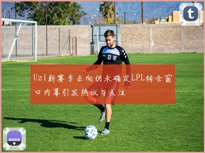 Uzi新赛季去向仍未确定LPL转会窗口内幕引发热议与关注