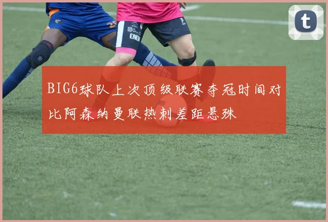 BIG6球队上次顶级联赛夺冠时间对比阿森纳曼联热刺差距悬殊