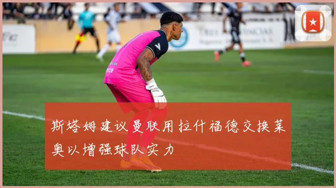 斯塔姆建议曼联用拉什福德交换莱奥以增强球队实力