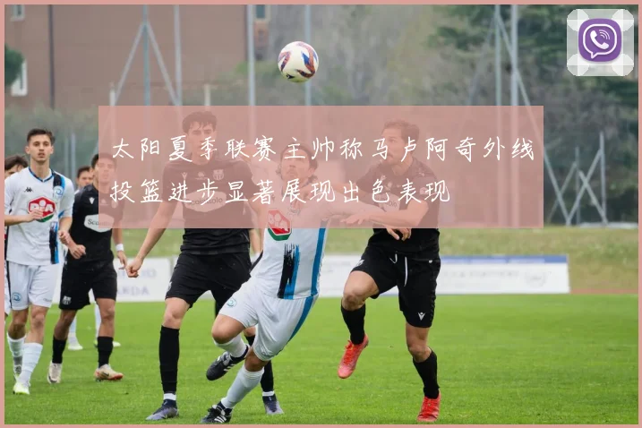 太阳夏季联赛主帅称马卢阿奇外线投篮进步显著展现出色表现