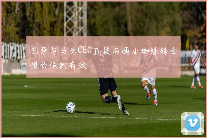 巴萨与马竞CEO直接沟通小蜘蛛转会报价依然有效
