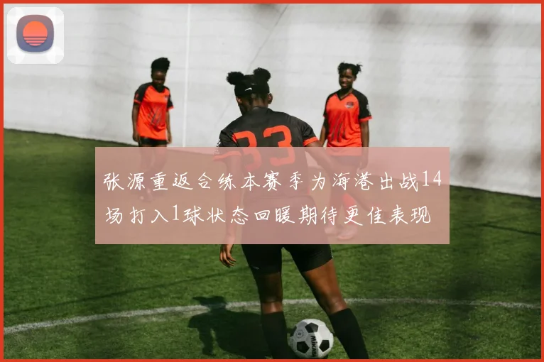 张源重返合练本赛季为海港出战14场打入1球状态回暖期待更佳表现