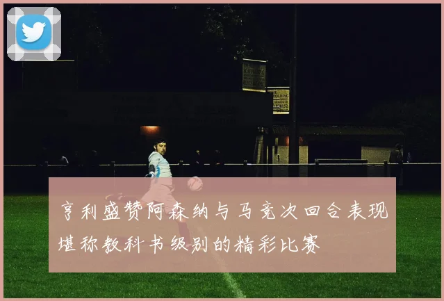 亨利盛赞阿森纳与马竞次回合表现堪称教科书级别的精彩比赛