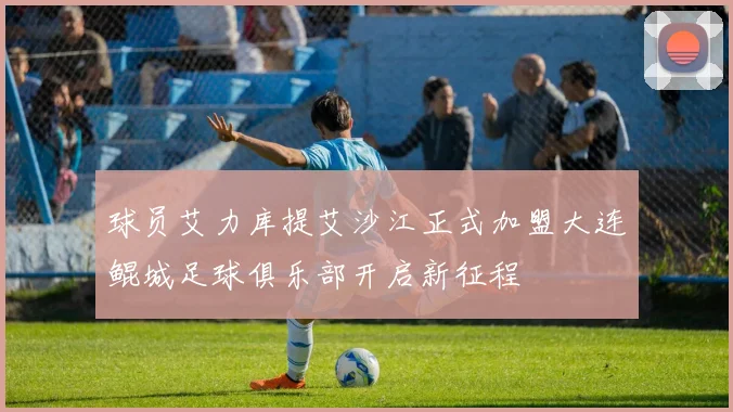 球员艾力库提艾沙江正式加盟大连鲲城足球俱乐部开启新征程