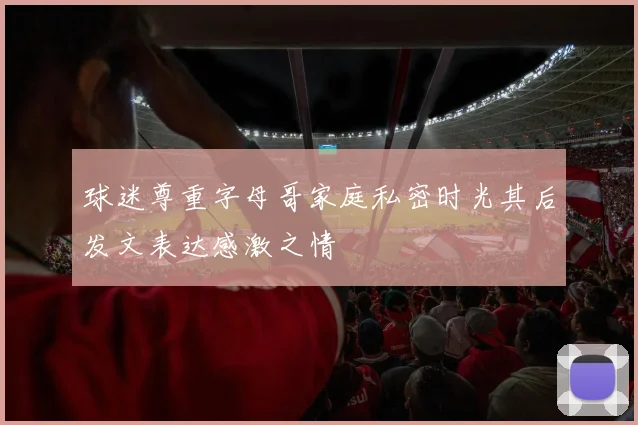 球迷尊重字母哥家庭私密时光其后发文表达感激之情