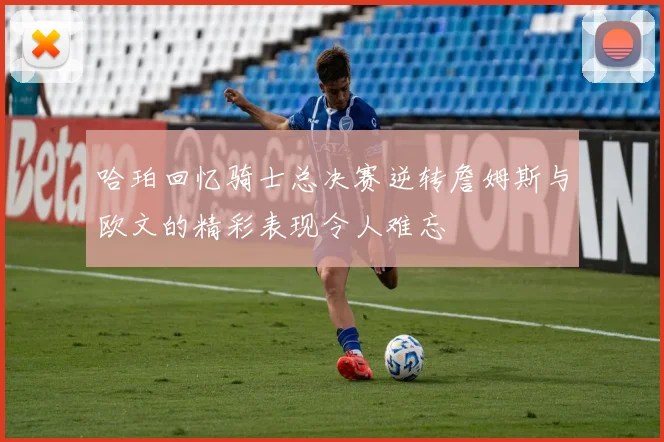 哈珀回忆骑士总决赛逆转詹姆斯与欧文的精彩表现令人难忘