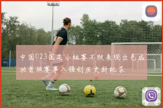 中国U23国足小组赛不败表现出色成功晋级赛事八强创历史新纪录