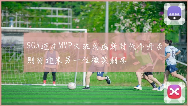 SGA连庄MVP文班或成新时代乔丹否则将迎来另一位微笑刺客