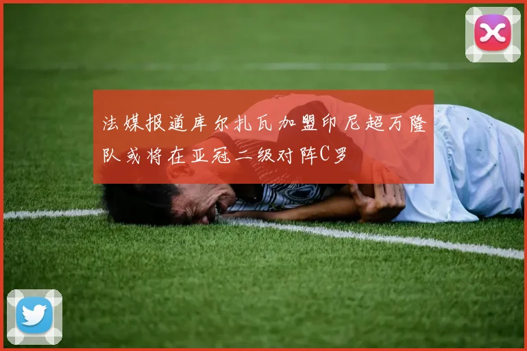 法媒报道库尔扎瓦加盟印尼超万隆队或将在亚冠二级对阵C罗