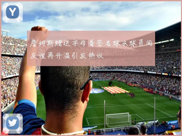 詹姆斯赠送字母哥签名球衣球员间友谊再升温引发热议