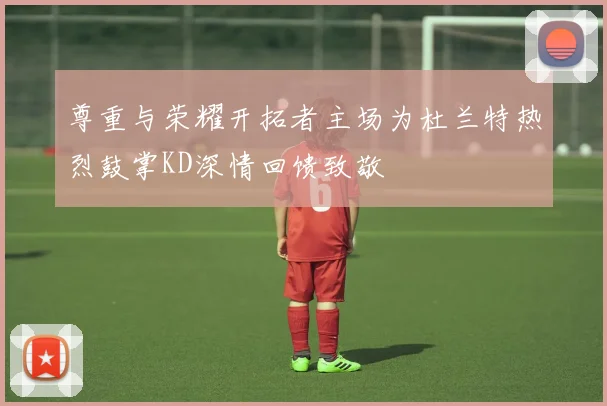 尊重与荣耀开拓者主场为杜兰特热烈鼓掌KD深情回馈致敬
