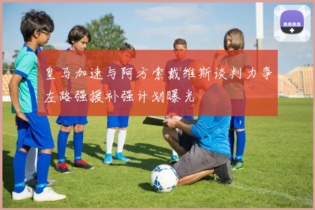 皇马加速与阿方索戴维斯谈判力争左路强援补强计划曝光