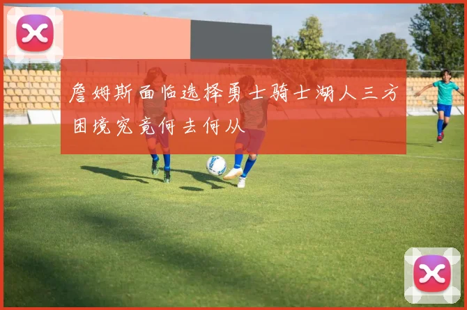 詹姆斯面临选择勇士骑士湖人三方困境究竟何去何从