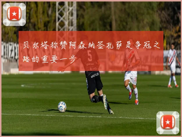 贝尔塔称赞阿森纳签孔萨是争冠之路的重要一步