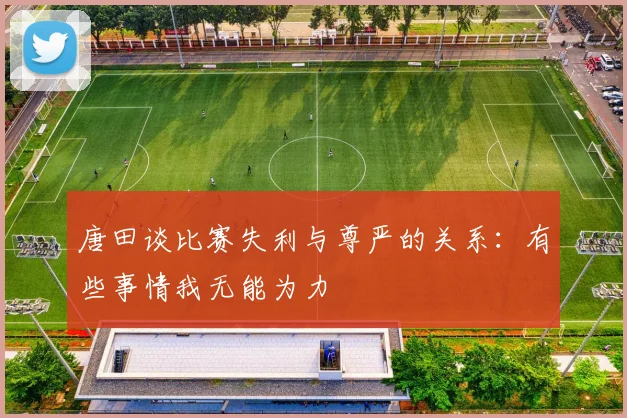 唐田谈比赛失利与尊严的关系：有些事情我无能为力