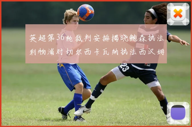 英超第36轮裁判安排揭晓鲍森执法利物浦对切尔西卡瓦纳执法西汉姆对阿森纳